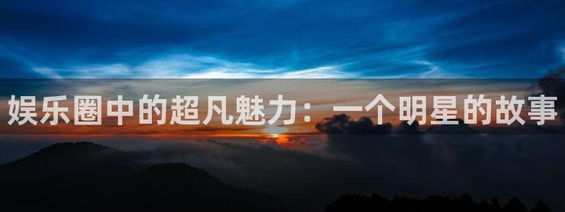 环球360官网会员注册：娱乐圈中的超凡魅力：一个明星的故事