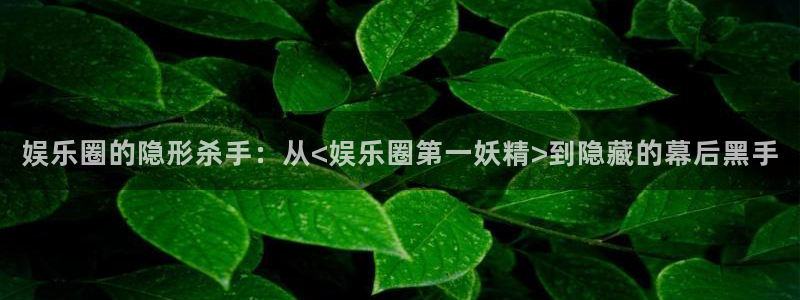 环球360官网：娱乐圈的隐形杀手：从<娱乐圈第一妖精>到隐藏的幕后黑手